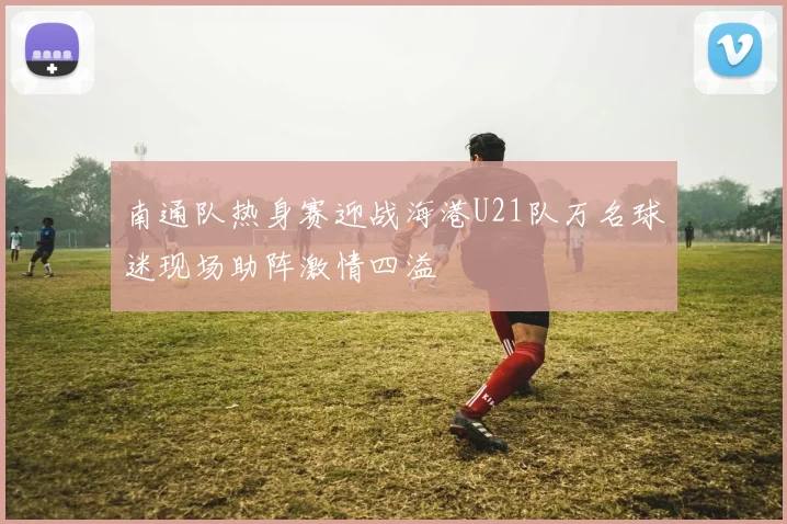 南通队热身赛迎战海港U21队万名球迷现场助阵激情四溢