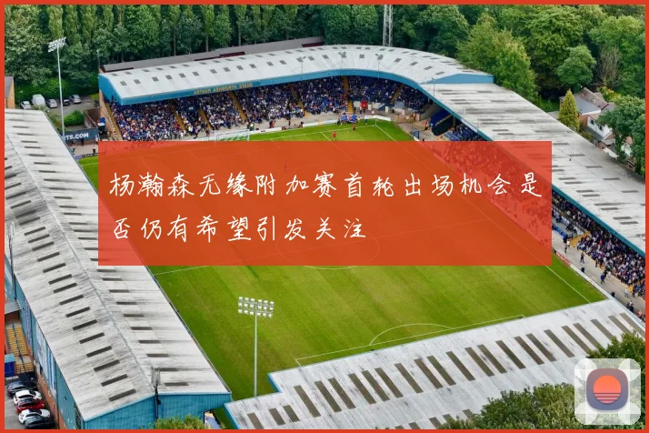 杨瀚森无缘附加赛首轮出场机会是否仍有希望引发关注