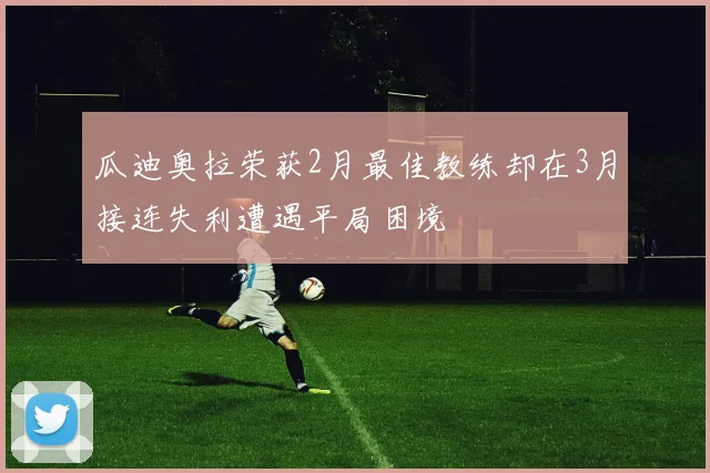 瓜迪奥拉荣获2月最佳教练却在3月接连失利遭遇平局困境