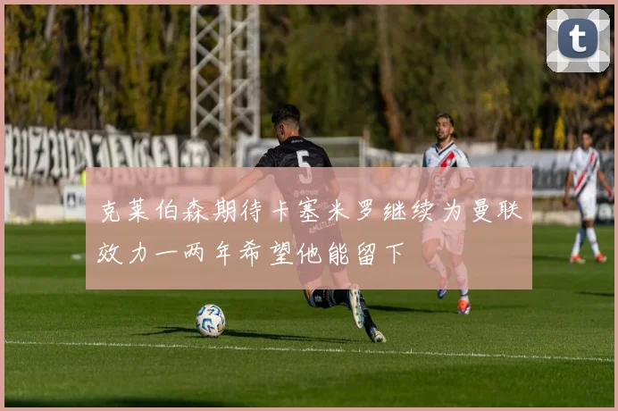 克莱伯森期待卡塞米罗继续为曼联效力一两年希望他能留下