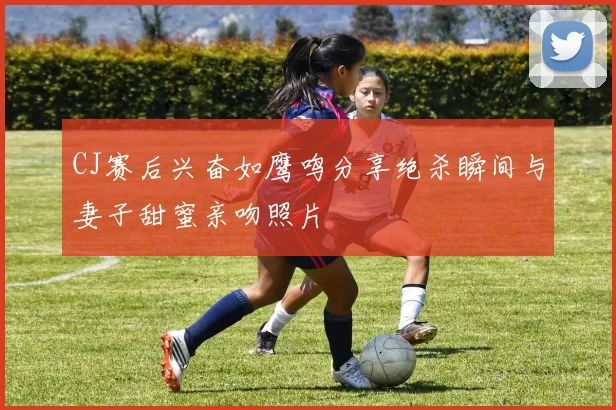 CJ赛后兴奋如鹰鸣分享绝杀瞬间与妻子甜蜜亲吻照片