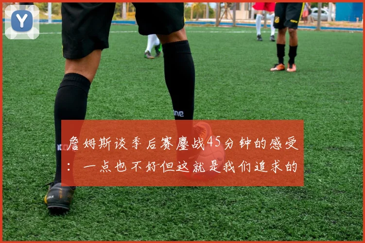 詹姆斯谈季后赛鏖战45分钟的感受：一点也不好但这就是我们追求的挑战