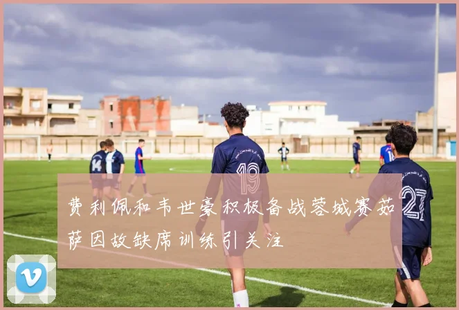 费利佩和韦世豪积极备战蓉城赛茹萨因故缺席训练引关注